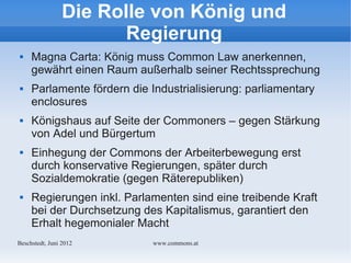 Die Rolle von König und
                       Regierung
    Magna Carta: König muss Common Law anerkennen,
     gewährt einen Raum außerhalb seiner Rechtssprechung
    Parlamente fördern die Industrialisierung: parliamentary
     enclosures
    Königshaus auf Seite der Commoners – gegen Stärkung
     von Adel und Bürgertum
    Einhegung der Commons der Arbeiterbewegung erst
     durch konservative Regierungen, später durch
     Sozialdemokratie (gegen Räterepubliken)
    Regierungen inkl. Parlamenten sind eine treibende Kraft
     bei der Durchsetzung des Kapitalismus, garantiert den
     Erhalt hegemonialer Macht
Bechstedt, Juni 2012         www.commons.at
 