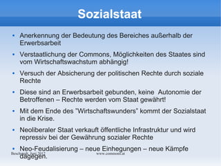 Sozialstaat
    Anerkennung der Bedeutung des Bereiches außerhalb der
     Erwerbsarbeit
    Verstaatlichung der Commons, Möglichkeiten des Staates sind
     vom Wirtschaftswachstum abhängig!
    Versuch der Absicherung der politischen Rechte durch soziale
     Rechte
    Diese sind an Erwerbsarbeit gebunden, keine Autonomie der
     Betroffenen – Rechte werden vom Staat gewährt!
    Mit dem Ende des ”Wirtschaftswunders” kommt der Sozialstaat
     in die Krise.
    Neoliberaler Staat verkauft öffentliche Infrastruktur und wird
     repressiv bei der Gewährung sozialer Rechte
    Neo-Feudalisierung – neue Einhegungen – neue Kämpfe
Bechstedt, Juni 2012         www.commons.at
     dagegen.
 