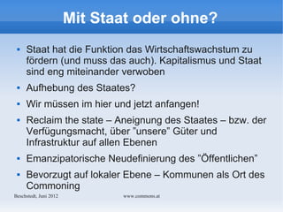 Mit Staat oder ohne?
    Staat hat die Funktion das Wirtschaftswachstum zu
     fördern (und muss das auch). Kapitalismus und Staat
     sind eng miteinander verwoben
    Aufhebung des Staates?
    Wir müssen im hier und jetzt anfangen!
    Reclaim the state – Aneignung des Staates – bzw. der
     Verfügungsmacht, über ”unsere” Güter und
     Infrastruktur auf allen Ebenen
    Emanzipatorische Neudefinierung des ”Öffentlichen”
    Bevorzugt auf lokaler Ebene – Kommunen als Ort des
     Commoning
Bechstedt, Juni 2012          www.commons.at
 