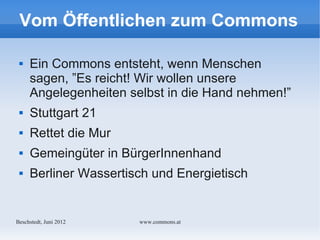 Vom Öffentlichen zum Commons

    Ein Commons entsteht, wenn Menschen
     sagen, ”Es reicht! Wir wollen unsere
     Angelegenheiten selbst in die Hand nehmen!”
    Stuttgart 21
    Rettet die Mur
    Gemeingüter in BürgerInnenhand
    Berliner Wassertisch und Energietisch


Bechstedt, Juni 2012   www.commons.at
 