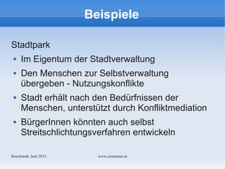 Beispiele

Stadtpark
    Im Eigentum der Stadtverwaltung
    Den Menschen zur Selbstverwaltung
     übergeben - Nutzungskonflikte
    Stadt erhält nach den Bedürfnissen der
     Menschen, unterstützt durch Konfliktmediation
    BürgerInnen könnten auch selbst
     Streitschlichtungsverfahren entwickeln

Bechstedt, Juni 2012     www.commons.at
 