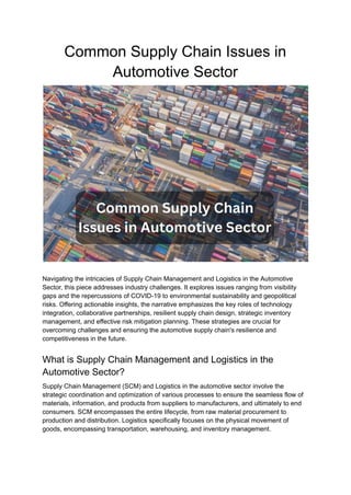 Common Supply Chain Issues in
Automotive Sector
Navigating the intricacies of Supply Chain Management and Logistics in the Automotive
Sector, this piece addresses industry challenges. It explores issues ranging from visibility
gaps and the repercussions of COVID-19 to environmental sustainability and geopolitical
risks. Offering actionable insights, the narrative emphasizes the key roles of technology
integration, collaborative partnerships, resilient supply chain design, strategic inventory
management, and effective risk mitigation planning. These strategies are crucial for
overcoming challenges and ensuring the automotive supply chain's resilience and
competitiveness in the future.
What is Supply Chain Management and Logistics in the
Automotive Sector?
Supply Chain Management (SCM) and Logistics in the automotive sector involve the
strategic coordination and optimization of various processes to ensure the seamless flow of
materials, information, and products from suppliers to manufacturers, and ultimately to end
consumers. SCM encompasses the entire lifecycle, from raw material procurement to
production and distribution. Logistics specifically focuses on the physical movement of
goods, encompassing transportation, warehousing, and inventory management.
 