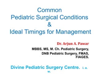 Common
Pediatric Surgical Conditions
&
Ideal Timings for Management
Dr. Arjun A. Pawar
MBBS, MS, M. Ch. Pediatric Surgery,
DNB Pediatric Surgery, FMAS,
FIAGES.
Divine Pediatric Surgery Centre. i. a.
w.
 