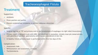 Treatment
Supportive:
 Antibiotic
 Prone position and suction
 Prevent endotracheal intubation to prevent abdomen distention.
Specific:
 Surgical ligation of TEF and primary end-to-end anastomosis of esophagus via right sided thoracotomy.
 Primary repair is delayed in pts with LBW, complications or anomalies, initially treat pts conservatively
with parenteral nutrition, gastrostomy until they are considered at low risk.
 In healthy infants primary repair is performed within first few days of life.
Complication:
 Anastomotic leak.
 Refistulization and anastomotic stricture.
 Tracheomalacia.
Tracheoesophageal Fistula
 
