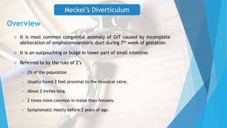 Overview
 It is most common congenital anomaly of GIT caused by incomplete
obliteration of omphalomesenteric duct during 7th week of gestation.
 It is an outpouching or bulge in lower part of small intestine.
 Referred to by the rule of 2’s
 2% of the population
 Usually found 2 feet proximal to the ileocecal valve.
 About 2 inches long.
 2 times more common in males than females.
 Symptomatic mostly before 2 years of age.
Meckel’s Diverticulum
 