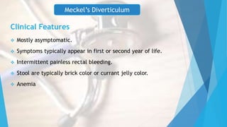  Mostly asymptomatic.
 Symptoms typically appear in first or second year of life.
 Intermittent painless rectal bleeding.
 Stool are typically brick color or currant jelly color.
 Anemia
Meckel’s Diverticulum
Clinical Features
 