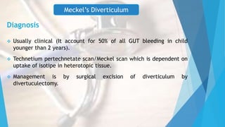 Diagnosis
 Usually clinical (It account for 50% of all GUT bleeding in child
younger than 2 years).
 Technetium pertechnetate scan/Meckel scan which is dependent on
uptake of isotipe in heterotopic tissue.
 Management is by surgical excision of diverticulum by
divertuculectomy.
Meckel’s Diverticulum
 
