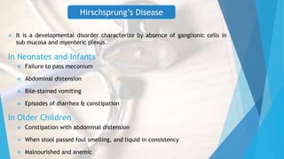 In Neonates and Infants
 Failure to pass meconium
 Abdominal distension
 Bile-stained vomiting
 Episodes of diarrhea & constipation
In Older Children
 Constipation with abdominal distension
 When stool passed foul smelling, and liquid in consistency
 Malnourished and anemic
Hirschsprung’s Disease
 It is a developmental disorder characterize by absence of ganglionic cells in
sub mucosa and myenteric plexus.
 