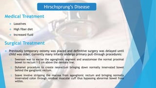 Medical Treatment
 Laxatives
 High fiber diet
 Increased fluid
Surgical Treatment
 Previously temporary ostomy was placed and definitive surgery was delayed until
child was older, currently many infants undergo primary pull-through procedures:
1. Swenson was to excise the aganglionic segment and anastomose the normal proximal
bowel to rectum 1-2 cm above the dentate line.
2. Duhamel procedure to create neorectum bringing down normally innervated bowel
behind the ganglionic rectum.
3. Soave involve stripping the mucosa from aganglionic rectum and bringing normally
innervated colon through residual muscular cuff thus bypassing abnormal bowel from
within.
Hirschsprung’s Disease
 