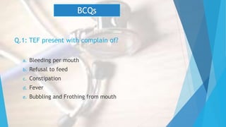 Q.1: TEF present with complain of?
a. Bleeding per mouth
b. Refusal to feed
c. Constipation
d. Fever
e. Bubbling and Frothing from mouth
BCQs
 