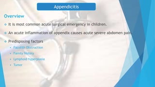 Overview
 It is most common acute surgical emergency in children.
 An acute inflammation of appendix causes acute severe abdomen pain.
 Predisposing factors
 Facolith Obstruction
 Family history
 Lymphoid hyperplasia
 Tumor
Appendicitis
 