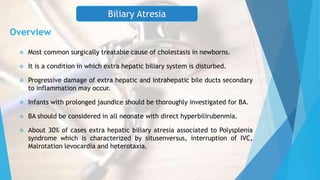 Overview
 Most common surgically treatable cause of cholestasis in newborns.
 It is a condition in which extra hepatic biliary system is disturbed.
 Progressive damage of extra hepatic and intrahepatic bile ducts secondary
to inflammation may occur.
 Infants with prolonged jaundice should be thoroughly investigated for BA.
 BA should be considered in all neonate with direct hyperbilirubenmia.
 About 30% of cases extra hepatic biliary atresia associated to Polysplenia
syndrome which is characterized by situsenversus, interruption of IVC,
Malrotation levocardia and heterotaxia.
Biliary Atresia
 