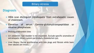 Diagnosis
 HIDA scan distinguish intrahepatic from extrahepatic causes
of cholestasis.
 Elevation of serum Gamma-glutamyltranspeptidase or
Alkaline phosphatase.
 Prolong prothrombin time
 U/s abdomen: Gall bladder is not visualized, Exclude specific anomalies of
extrahepatic biliary system particularly choledochal cyst.
 Liver Biopsy: Ductal proliferation with bile plugs and fibrosis while basic
liver lobules are intact.
Biliary Atresia
 