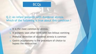 Q.2: An infant presents with duodenal atresia.
Which of the following is true about this condition ?
a. It is the most common GI atresia.
b. It presents soon after birth with non bilious vomiting
c. Prenatal detection of duodenal atresia is common
d. Gastro jejunostomy is the procedure of choice to
bypass the obstruction
BCQs
 