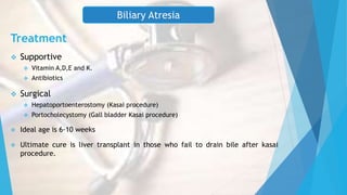 Treatment
 Supportive
 Vitamin A,D,E and K.
 Antibiotics
 Surgical
 Hepatoportoenterostomy (Kasai procedure)
 Portocholecystomy (Gall bladder Kasai procedure)
 Ideal age is 6-10 weeks
 Ultimate cure is liver transplant in those who fail to drain bile after kasai
procedure.
Biliary Atresia
 