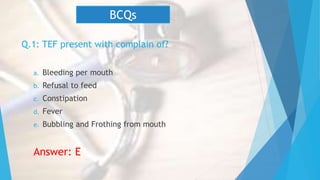 Q.1: TEF present with complain of?
a. Bleeding per mouth
b. Refusal to feed
c. Constipation
d. Fever
e. Bubbling and Frothing from mouth
Answer: E
BCQs
 