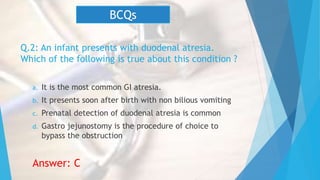 Q.2: An infant presents with duodenal atresia.
Which of the following is true about this condition ?
a. It is the most common GI atresia.
b. It presents soon after birth with non bilious vomiting
c. Prenatal detection of duodenal atresia is common
d. Gastro jejunostomy is the procedure of choice to
bypass the obstruction
Answer: C
BCQs
 