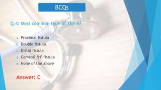 Q.4: Most common type of TEF is?
a. Proximal fistula
b. Double fistula
c. Distal fistula
d. Cervical ‘H’ fistula
e. None of the above
Answer: C
BCQs
 