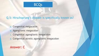 Q.5: Hirschsprung’s disease is specifically known as?
a. Congenital megacolon
b. Aganglionic megacolon
c. Congenital aganglionic megacolon
d. Congenital atretic aganglionic megacolon
Answer: C
BCQs
 