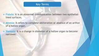 Key Terms
 Fistula: It is an abnormal communication between two epithelial-
lined surfaces.
 Atresia: It refers to complete obliteration or absence of an orifice
of a hollow organ.
 Stenosis: It is a change in diameter of a hollow organ to become
narrower.
 