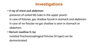 Investigations
• X ray of chest and abdomen
presence of coiled NG tube in the upper pouch.
in case of fistulae, gas shadow found in stomach and abdomen
in case of no fistulae no gas shadow is seen in stomach or
abdomen.
• Barium swallow X-ray
Isolated Tracheoesophageal fistulae (H type) can be
demonstrated.
 