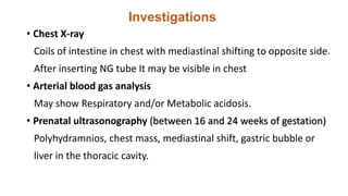 Investigations
• Chest X-ray
Coils of intestine in chest with mediastinal shifting to opposite side.
After inserting NG tube It may be visible in chest
• Arterial blood gas analysis
May show Respiratory and/or Metabolic acidosis.
• Prenatal ultrasonography (between 16 and 24 weeks of gestation)
Polyhydramnios, chest mass, mediastinal shift, gastric bubble or
liver in the thoracic cavity.
 