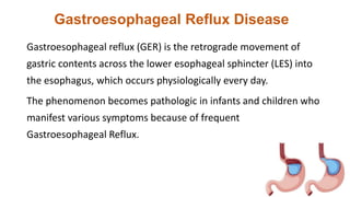 Gastroesophageal Reflux Disease
Gastroesophageal reflux (GER) is the retrograde movement of
gastric contents across the lower esophageal sphincter (LES) into
the esophagus, which occurs physiologically every day.
The phenomenon becomes pathologic in infants and children who
manifest various symptoms because of frequent
Gastroesophageal Reflux.
 