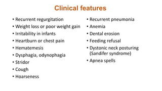 Clinical features
• Recurrent regurgitation
• Weight loss or poor weight gain
• Irritability in infants
• Heartburn or chest pain
• Hematemesis
• Dysphagia, odynophagia
• Stridor
• Cough
• Hoarseness
• Recurrent pneumonia
• Anemia
• Dental erosion
• Feeding refusal
• Dystonic neck posturing
(Sandifer syndrome)
• Apnea spells
 
