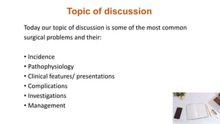 Topic of discussion
Today our topic of discussion is some of the most common
surgical problems and their:
• Incidence
• Pathophysiology
• Clinical features/ presentations
• Complications
• Investigations
• Management
 