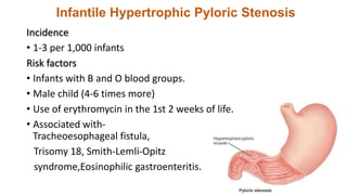 Infantile Hypertrophic Pyloric Stenosis
Incidence
• 1-3 per 1,000 infants
Risk factors
• Infants with B and O blood groups.
• Male child (4-6 times more)
• Use of erythromycin in the 1st 2 weeks of life.
• Associated with-
Tracheoesophageal fistula,
Trisomy 18, Smith-Lemli-Opitz
syndrome,Eosinophilic gastroenteritis.
 