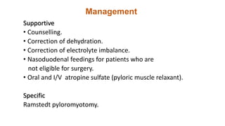 Management
Supportive
• Counselling.
• Correction of dehydration.
• Correction of electrolyte imbalance.
• Nasoduodenal feedings for patients who are
not eligible for surgery.
• Oral and I/V atropine sulfate (pyloric muscle relaxant).
Specific
Ramstedt pyloromyotomy.
 