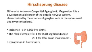 Hirschsprung disease
Otherwise known as Congenital Aganglionic Megacolon. It is a
developmental disorder of the enteric nervous system,
characterized by the absence of ganglion cells in the submucosal
and myenteric plexus.
• Incidence : 1 in 5,000 live births.
• The male : female = 4 : 1 for short segment disease
2 : 1 for total colon involvement .
• Uncommon in Prematurity.
 
