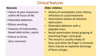 Neonate Older children
• Failure to pass meconium
within 48 hours of life.
• Distended abdomen.
• Bilious vomiting.
• Features of Enterocolitis ,
bowel obstruction, sepsis.
• Failure to thrive
(less common).
• History of constipation since infancy,
refractory to usual treatment.
• Intermittent attacks of intestinal
obstruction.
• Distended abdomen with a
palpable mass.
• Rectal examination shows gripping of
examining finger. (anal grip)
• The rectum is usually empty of
feces and when the finger is removed,
there may be an explosive discharge
of feces and gas.
Clinical features
 