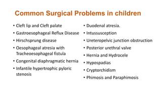 Common Surgical Problems in children
• Cleft lip and Cleft palate
• Gastroesophageal Reflux Disease
• Hirschsprung disease
• Oesophageal atresia with
Tracheoesophageal fistula
• Congenital diaphragmatic hernia
• Infantile hypertrophic pyloric
stenosis
• Duodenal atresia.
• Intussusception
• Ureteropelvic junction obstruction
• Posterior urethral valve
• Hernia and Hydrocele
• Hypospadias
• Cryptorchidism
• Phimosis and Paraphimosis
 