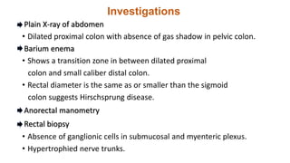 Investigations
Plain X-ray of abdomen
• Dilated proximal colon with absence of gas shadow in pelvic colon.
Barium enema
• Shows a transition zone in between dilated proximal
colon and small caliber distal colon.
• Rectal diameter is the same as or smaller than the sigmoid
colon suggests Hirschsprung disease.
Anorectal manometry
Rectal biopsy
• Absence of ganglionic cells in submucosal and myenteric plexus.
• Hypertrophied nerve trunks.
 