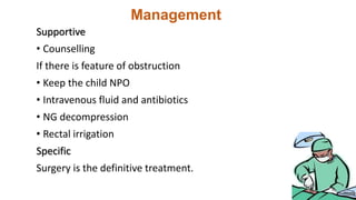 Management
Supportive
• Counselling
If there is feature of obstruction
• Keep the child NPO
• Intravenous fluid and antibiotics
• NG decompression
• Rectal irrigation
Specific
Surgery is the definitive treatment.
 