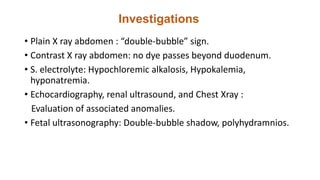 Investigations
• Plain X ray abdomen : “double-bubble” sign.
• Contrast X ray abdomen: no dye passes beyond duodenum.
• S. electrolyte: Hypochloremic alkalosis, Hypokalemia,
hyponatremia.
• Echocardiography, renal ultrasound, and Chest Xray :
Evaluation of associated anomalies.
• Fetal ultrasonography: Double-bubble shadow, polyhydramnios.
 
