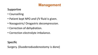 Management
Supportive
• Counselling
• Patient kept NPO and I/V fluid is given.
• Nasogastric/ Orogastric decompression.
• Correction of dehydration.
• Correction electrolyte imbalance.
Specific
Surgery. (Duodenoduodenostomy is done)
 