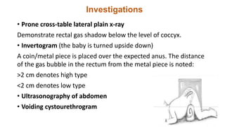 Investigations
• Prone cross-table lateral plain x-ray
Demonstrate rectal gas shadow below the level of coccyx.
• Invertogram (the baby is turned upside down)
A coin/metal piece is placed over the expected anus. The distance
of the gas bubble in the rectum from the metal piece is noted:
>2 cm denotes high type
<2 cm denotes low type
• Ultrasonography of abdomen
• Voiding cystourethrogram
 
