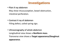 Investigations
• Plain X ray abdomen
May show intussusception, bowel obstruction,
intestinal perforation.
• Contrast X ray of abdomen
Filling defect, coiled spring sign.
• Ultrasonography of whole abdomen
Longitudinal view shows a Reniform mass.
Transverse view shows a Target appearance/Doughnut
appearance.
 