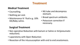 Treatment
Medical Treatment
• Counselling.
• Nothing per oral.
• Maintenance IV fluid e.g. 10%
DA/Baby saline.
• NG tube and decompress
stomach.
• Broad spectrum antibiotic.
• Potassium correction if
necessary.
Surgical Treatment
• Non operative Reduction with barium or Saline or Air(pneumatic
reduction).
• Laparotomy with Open Reduction
• Resection of the intussusception with end to end anastomosis.
 