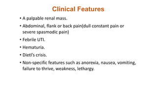 Clinical Features
• A palpable renal mass.
• Abdominal, flank or back pain(dull constant pain or
severe spasmodic pain)
• Febrile UTI.
• Hematuria.
• Dietl’s crisis.
• Non-specific features such as anorexia, nausea, vomiting,
failure to thrive, weakness, lethargy.
 