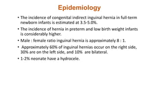 Epidemiology
• The incidence of congenital indirect inguinal hernia in full-term
newborn infants is estimated at 3.5-5.0%.
• The incidence of hernia in preterm and low birth weight infants
is considerably higher.
• Male : female ratio inguinal hernia is approximately 8 : 1.
• Approximately 60% of inguinal hernias occur on the right side,
30% are on the left side, and 10% are bilateral.
• 1-2% neonate have a hydrocele.
 