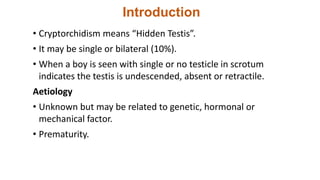 Introduction
• Cryptorchidism means “Hidden Testis”.
• It may be single or bilateral (10%).
• When a boy is seen with single or no testicle in scrotum
indicates the testis is undescended, absent or retractile.
Aetiology
• Unknown but may be related to genetic, hormonal or
mechanical factor.
• Prematurity.
 