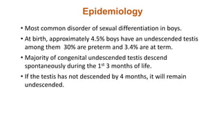 Epidemiology
• Most common disorder of sexual differentiation in boys.
• At birth, approximately 4.5% boys have an undescended testis
among them 30% are preterm and 3.4% are at term.
• Majority of congenital undescended testis descend
spontaneously during the 1st 3 months of life.
• If the testis has not descended by 4 months, it will remain
undescended.
 