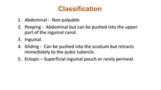 Classification
1. Abdominal - Non-palpable
2. Peeping - Abdominal but can be pushed into the upper
part of the inguinal canal.
3. Inguinal.
4. Gliding - Can be pushed into the scrotum but retracts
immediately to the pubic tubercle.
5. Ectopic – Superficial inguinal pouch or rarely perineal.
 