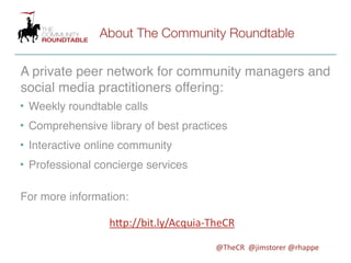 About The Community Roundtable

A private peer network for community managers and
social media practitioners offering:
• Weekly roundtable calls
• Comprehensive library of best practices
• Interactive online community
• Professional concierge services

For more information:

                 h"p://bit.ly/Acquia-­‐TheCR

                                       @TheCR	
  	
  @jimstorer	
  @rhappe
 