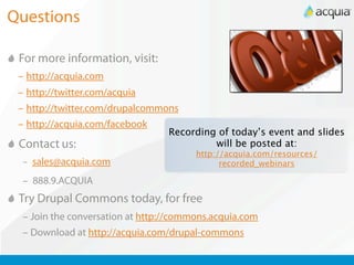 Questions

 For more information, visit:
 – http://acquia.com
 – http://twitter.com/acquia
 – http://twitter.com/drupalcommons
 – http://acquia.com/facebook
                                  Recording of today’s event and slides
 Contact us:                               will be posted at:
                                        http://acquia.com/resources/
  – sales@acquia.com                          recorded_webinars

  – 888.9.ACQUIA
 Try Drupal Commons today, for free
  – Join the conversation at http://commons.acquia.com
  – Download at http://acquia.com/drupal-commons
 