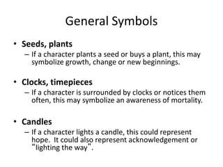 General Symbols
• Seeds, plants
– If a character plants a seed or buys a plant, this may
symbolize growth, change or new beginnings.
• Clocks, timepieces
– If a character is surrounded by clocks or notices them
often, this may symbolize an awareness of mortality.
• Candles
– If a character lights a candle, this could represent
hope. It could also represent acknowledgement or
“lighting the way”.
 