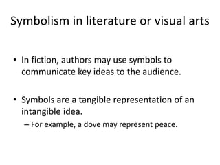 Symbolism in literature or visual arts
• In fiction, authors may use symbols to
communicate key ideas to the audience.
• Symbols are a tangible representation of an
intangible idea.
– For example, a dove may represent peace.
 